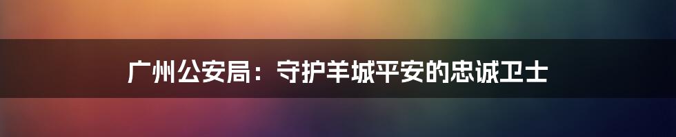 广州公安局：守护羊城平安的忠诚卫士