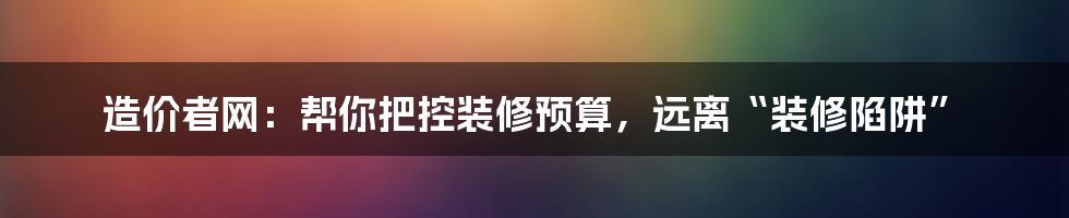 造价者网：帮你把控装修预算，远离“装修陷阱”