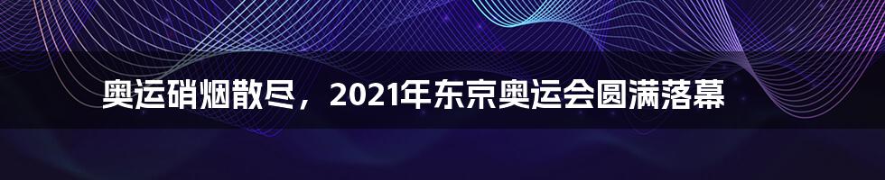 奥运硝烟散尽，2021年东京奥运会圆满落幕