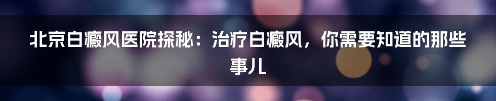 北京白癜风医院探秘：治疗白癜风，你需要知道的那些事儿