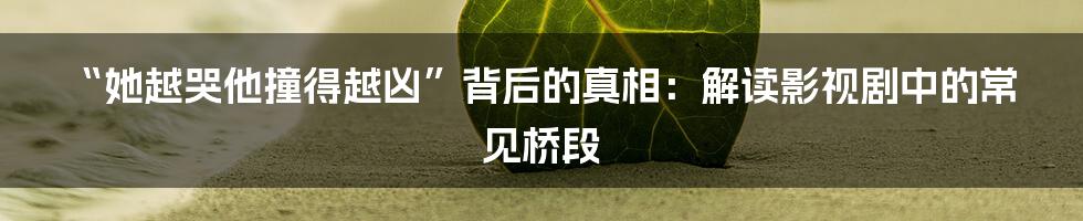 “她越哭他撞得越凶”背后的真相：解读影视剧中的常见桥段