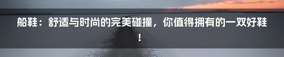 船鞋：舒适与时尚的完美碰撞，你值得拥有的一双好鞋！