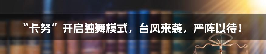 “卡努”开启独舞模式，台风来袭，严阵以待！