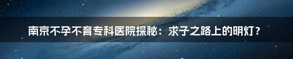 南京不孕不育专科医院探秘：求子之路上的明灯？