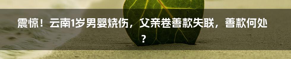 震惊！云南1岁男婴烧伤，父亲卷善款失联，善款何处？