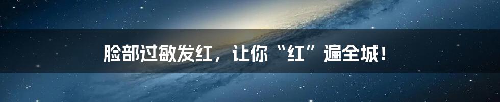 脸部过敏发红，让你“红”遍全城！