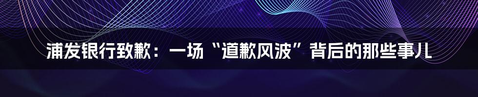 浦发银行致歉：一场“道歉风波”背后的那些事儿