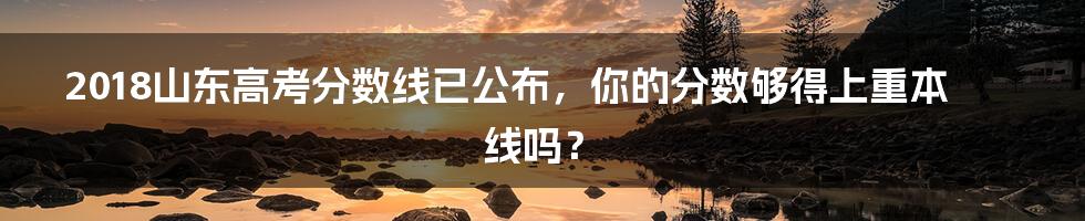 2018山东高考分数线已公布，你的分数够得上重本线吗？