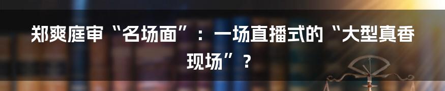 郑爽庭审“名场面”：一场直播式的“大型真香现场”？