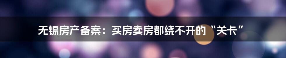 无锡房产备案：买房卖房都绕不开的“关卡”