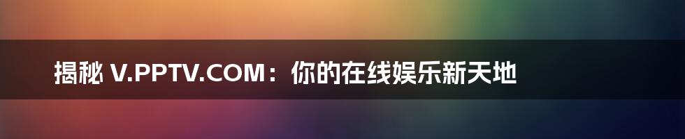 揭秘 V.PPTV.COM：你的在线娱乐新天地