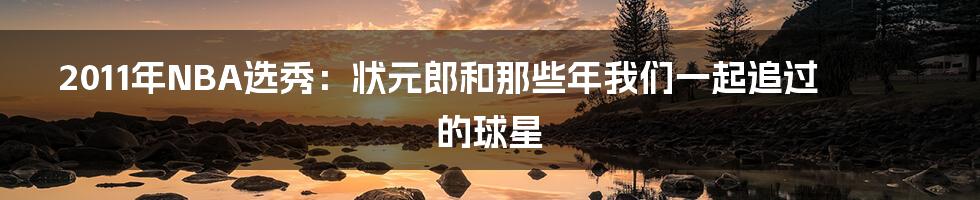 2011年NBA选秀：状元郎和那些年我们一起追过的球星