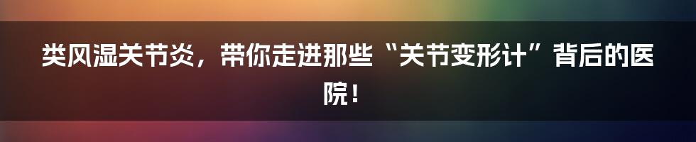 类风湿关节炎，带你走进那些“关节变形计”背后的医院！