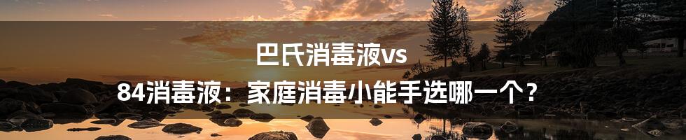 巴氏消毒液vs 84消毒液：家庭消毒小能手选哪一个？