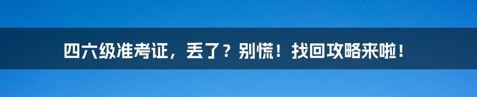 四六级准考证，丢了？别慌！找回攻略来啦！