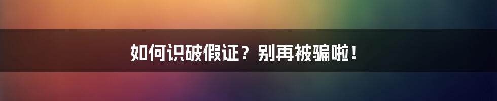 如何识破假证？别再被骗啦！