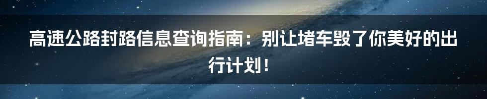 高速公路封路信息查询指南：别让堵车毁了你美好的出行计划！