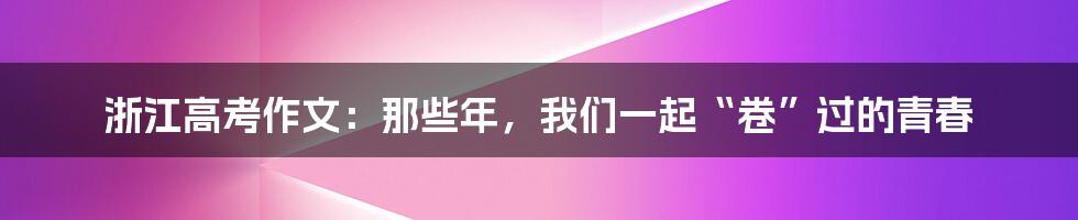 浙江高考作文：那些年，我们一起“卷”过的青春