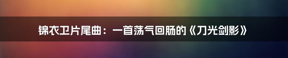 锦衣卫片尾曲：一首荡气回肠的《刀光剑影》