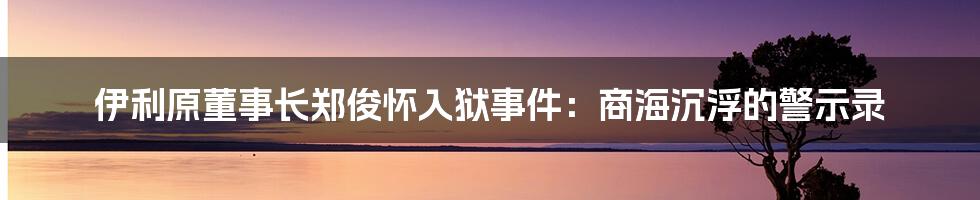 伊利原董事长郑俊怀入狱事件：商海沉浮的警示录