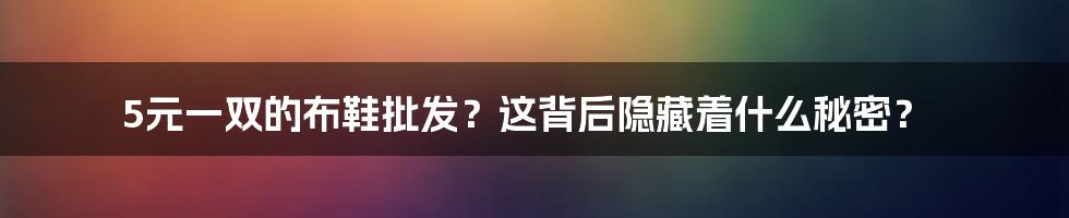 5元一双的布鞋批发？这背后隐藏着什么秘密？