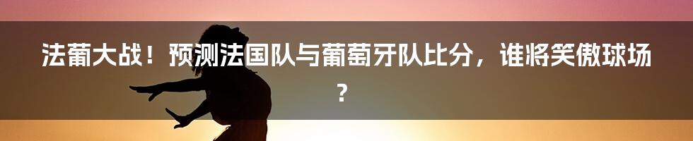 法葡大战！预测法国队与葡萄牙队比分，谁将笑傲球场？