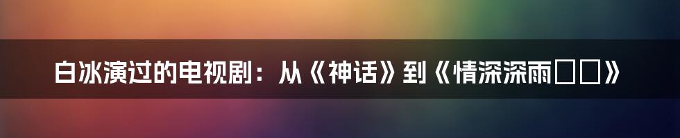 白冰演过的电视剧：从《神话》到《情深深雨濛濛》