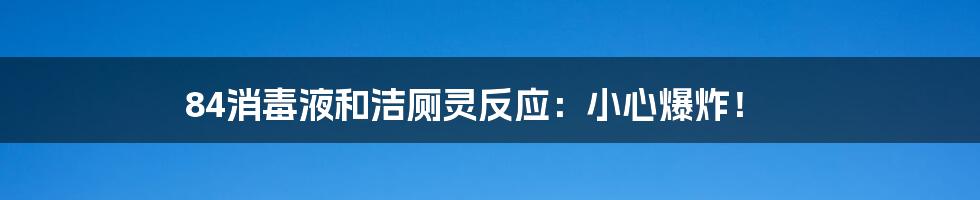 84消毒液和洁厕灵反应：小心爆炸！