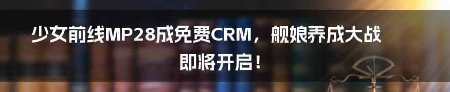 少女前线MP28成免费CRM，舰娘养成大战即将开启！