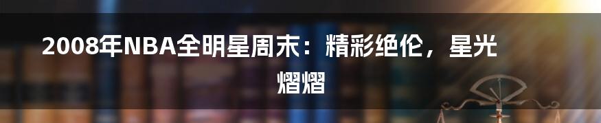 2008年NBA全明星周末：精彩绝伦，星光熠熠