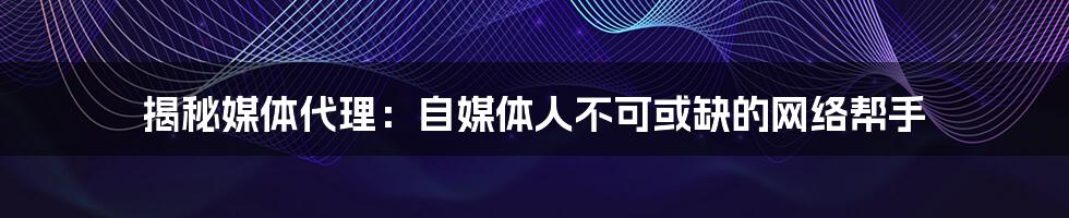 揭秘媒体代理：自媒体人不可或缺的网络帮手