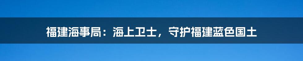 福建海事局：海上卫士，守护福建蓝色国土