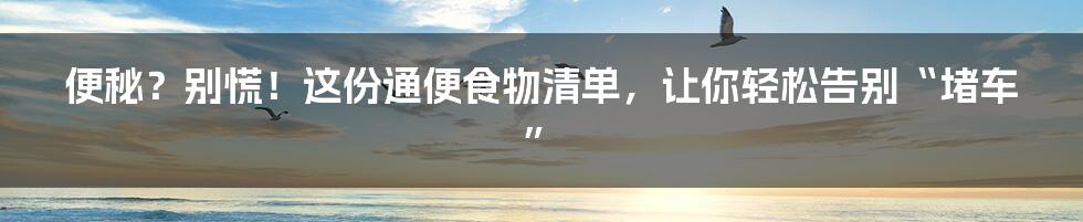 便秘？别慌！这份通便食物清单，让你轻松告别“堵车”