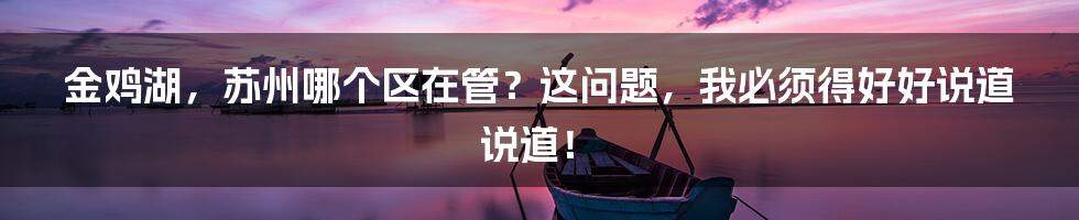 金鸡湖，苏州哪个区在管？这问题，我必须得好好说道说道！