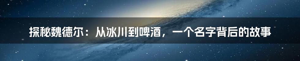 探秘魏德尔：从冰川到啤酒，一个名字背后的故事