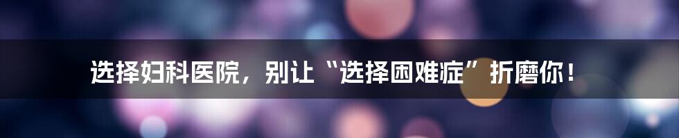 选择妇科医院，别让“选择困难症”折磨你！