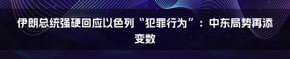 伊朗总统强硬回应以色列“犯罪行为”：中东局势再添变数