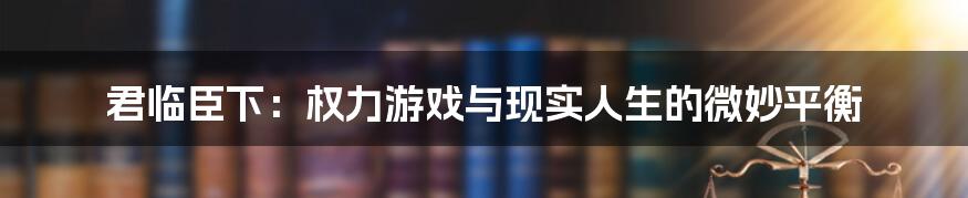 君临臣下：权力游戏与现实人生的微妙平衡