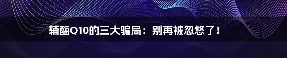 辅酶Q10的三大骗局：别再被忽悠了！