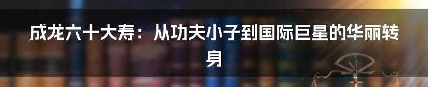 成龙六十大寿：从功夫小子到国际巨星的华丽转身