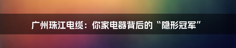 广州珠江电缆：你家电器背后的“隐形冠军”