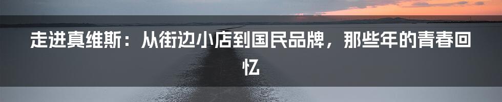 走进真维斯：从街边小店到国民品牌，那些年的青春回忆