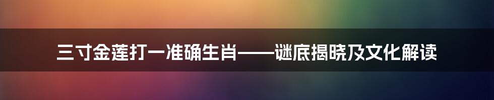 三寸金莲打一准确生肖——谜底揭晓及文化解读