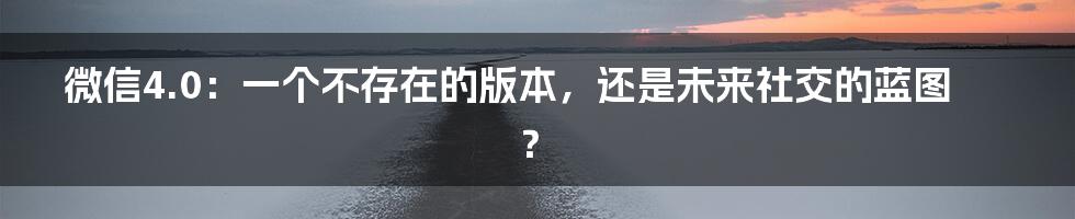 微信4.0：一个不存在的版本，还是未来社交的蓝图？