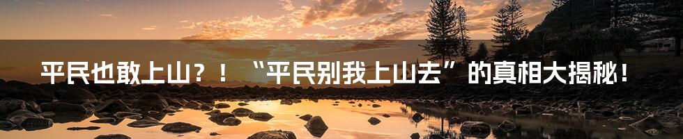 平民也敢上山？！“平民别我上山去”的真相大揭秘！