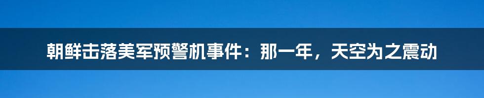 朝鲜击落美军预警机事件：那一年，天空为之震动