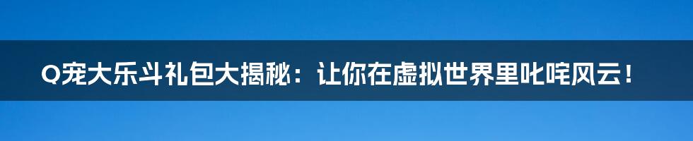 Q宠大乐斗礼包大揭秘：让你在虚拟世界里叱咤风云！