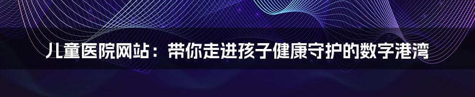 儿童医院网站：带你走进孩子健康守护的数字港湾