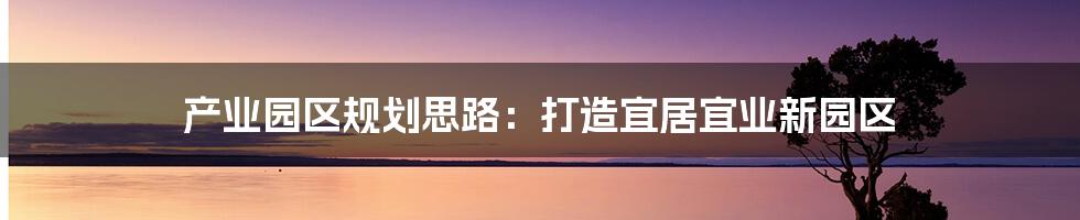 产业园区规划思路：打造宜居宜业新园区