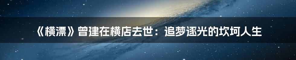 《横漂》曾建在横店去世：追梦逐光的坎坷人生